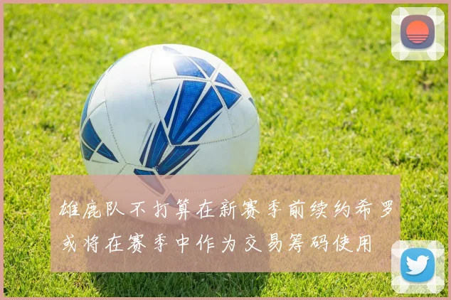 雄鹿队不打算在新赛季前续约希罗或将在赛季中作为交易筹码使用