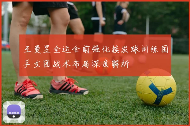 王曼昱全运会前强化接发球训练国乒女团战术布局深度解析