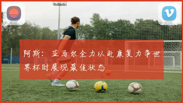 阿斯：亚马尔全力以赴康复力争世界杯时展现最佳状态