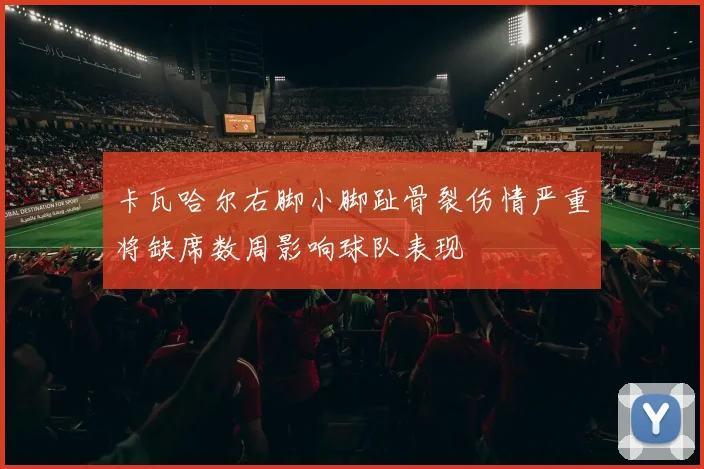 卡瓦哈尔右脚小脚趾骨裂伤情严重将缺席数周影响球队表现