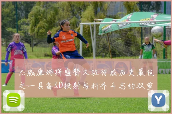 杰威廉姆斯盛赞文班将成历史最佳之一具备KD投射与科乔斗志的双重优势
