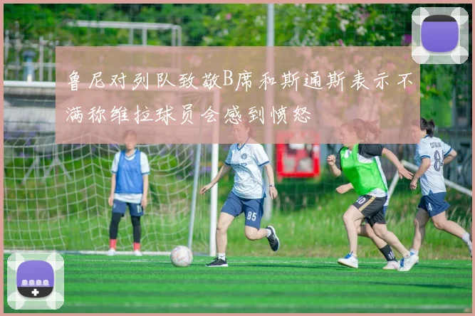 鲁尼对列队致敬B席和斯通斯表示不满称维拉球员会感到愤怒