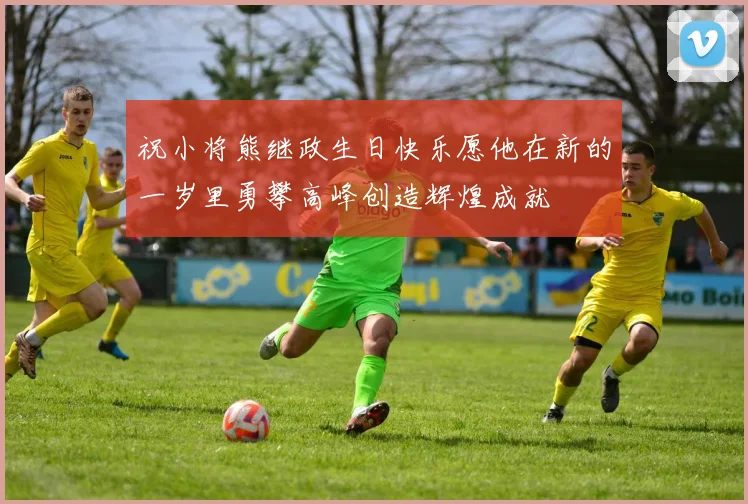 祝小将熊继政生日快乐愿他在新的一岁里勇攀高峰创造辉煌成就