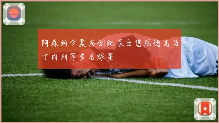 阿森纳今夏或创纪录出售厄德高马丁内利等多名球星