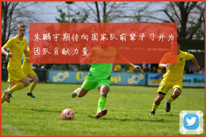 朱鹏宇期待向国家队前辈学习并为团队贡献力量