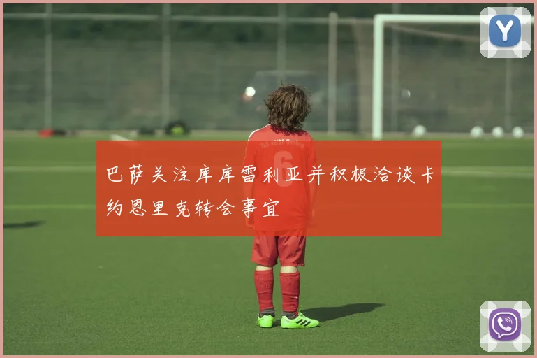 巴萨关注库库雷利亚并积极洽谈卡约恩里克转会事宜
