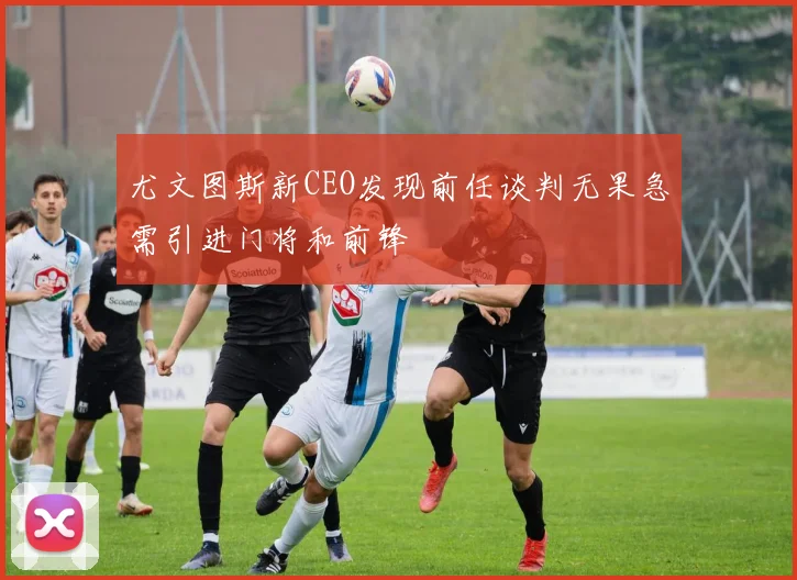 尤文图斯新CEO发现前任谈判无果急需引进门将和前锋