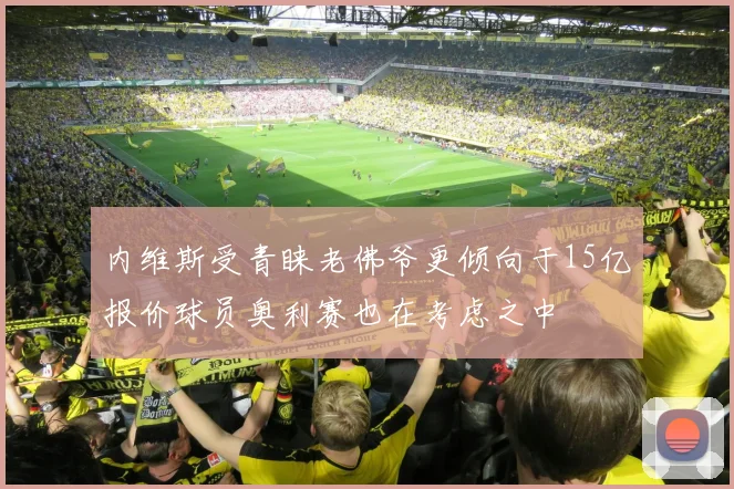 内维斯受青睐老佛爷更倾向于15亿报价球员奥利赛也在考虑之中